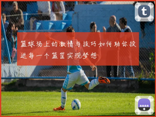 篮球场上的激情与技巧如何助你投进每一个篮筐实现梦想