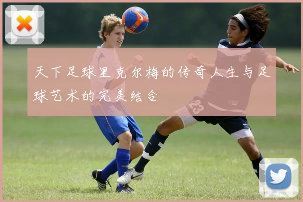 天下足球里克尔梅的传奇人生与足球艺术的完美结合