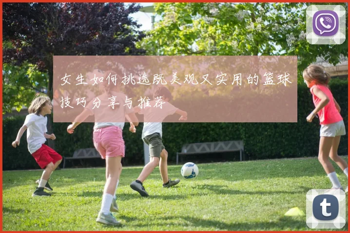 女生如何挑选既美观又实用的篮球技巧分享与推荐
