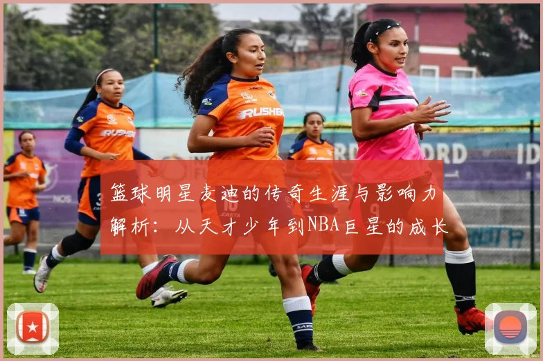 篮球明星麦迪的传奇生涯与影响力解析：从天才少年到NBA巨星的成长之路
