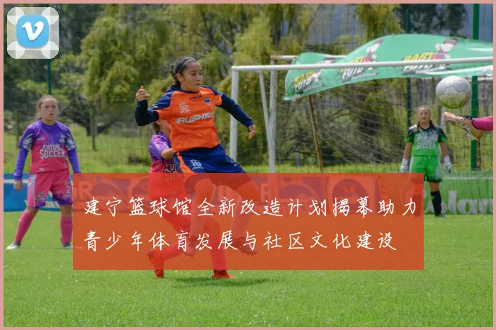 建宁篮球馆全新改造计划揭幕助力青少年体育发展与社区文化建设