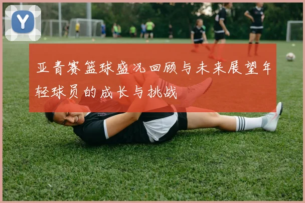 亚青赛篮球盛况回顾与未来展望年轻球员的成长与挑战